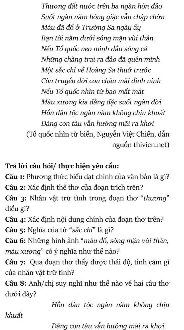 Thương đất nước trên ba ngàn hòn đảo 
Suốt ngàn năm bóng giặc vẫn chập chờn 
Máu đã đổ ở Trường Sa ngày ấy 
Bạn tôi nằm dưới sóng mặn vùi thân 
Nếu Tổ quốc neo mình đầu sóng cả 
Những chàng trai ra đảo đã quên mình 
Một sắc chỉ về Hoàng Sa thuở trước 
Còn truyền đời con cháu mãi đinh ninh 
Nếu Tổ quốc nhìn từ bao mất mát 
Máu xương kia dằng dặc suốt ngàn đời 
Hồn dân tộc ngàn năm không chịu khuất 
Dáng con tàu vẫn hướng mãi ra khơi 
(Tổ quốc nhìn từ biển, Nguyễn Việt Chiến, dẫn 
nguồn thivien.net) 
Trả lời câu hỏi/ thực hiện yêu cầu: 
Câu 1: Phương thức biểu đạt chính của văn bản là gì? 
Câu 2: Xác định thể thơ của đoạn trích trên? 
Câu 3: Nhân vật trữ tình trong đoạn thơ “thương” 
điều gì? 
Câu 4: Xác định nội dung chính của đoạn thơ trên? 
Câu 5: Nghĩa của từ “sắc chỉ” là gì? 
Câu 6: Những hình ảnh “máu đổ, sóng mặn vùi thân, 
máu xương” có ý nghĩa như thế nào? 
Câu 7: Qua đoạn thơ thấy được thái độ, tình cảm gì 
của nhân vật trữ tình? 
Câu 8: Anh/chị suy nghĩ như thế nào về hai câu thơ 
dưới đây? 
Hồn dân tộc ngàn năm không chịu 
khuất 
Dáng con tàu vẫn hướng mãi ra khơi