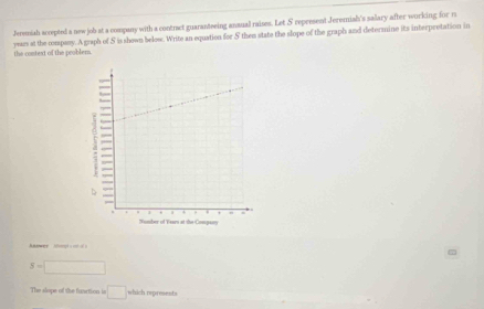 Jeremish accepted a new job at a company with a contract guaranteeing anaual raises. Let S represent Jeremish's salary after working for m 
yars at the company. A graph of S is shown below. Write an equation for 5 them state the slope of the graph and determine its interpretation in the context of the peobler 
nwer afept s enol s
5=□
The slope of the function is □ which represents