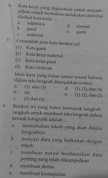 Kata kerja yang digunakan untuk menam-
pilkan subjek bermakna melakukan aktivitas
disebut kata kerja ....
a. adjektiva d. mental
b. pasif e. ganti
c. material
7. Cermatilah jenis kata berikut ini!
(1) Kata ganti
(2) Kata kerja material
(3) Kata kerja pasif
(4) Kata sindiran
Jenis kata yang bukan unsur-unsur bahasa
dalam teks biografi ditunjukkan nomor ....
a. (1) dan (3) d. (1), (2), dan (4)
b. (4) e. (1), (2), dan (3)
c. (2) dan (4)
8. Berikut ini yang bukan termasuk langkah-
langkah untuk membuat teks biografi daIam
bentuk infografik adalah ....
a. menentukan tokoh yang akan ditulis
biografinya
b. mencari data yang berkaitan dengan
tokoh
c. membuat narasi berdasarkan data
penting yang telah dikumpulkan
d. membuat sketsa
e. membuat kesimpulan