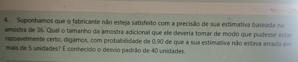 Suponhamos que o fabricante não esteja satisfeito com a precisão de sua estimativa baseada na 
amostra de 36. Qual o tamanho da amostra adicional que ele deveria tomar de modo que pudesse estar 
razoavelmente certo, digamos, com probabilidade de 0,90 de que a sua estimativa não estava errada em 
mais de 5 unidades? É conhecido o desvio padrão de 40 unidades.