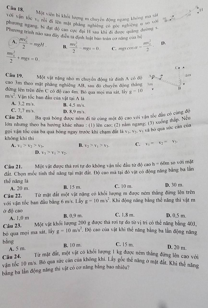 Một viên bi khối lượng m chuyền động ngang không ma sát
0
với vận tốc V_0 rồi đi lên mặt phẳng nghiêng có góc nghiêng α so với
n
phương ngang, bi đạt độ cao cực đại H sau khi đi được quãng dường s.
Phương trình nào sau đây diễn tả định luật bảo toàn cơ năng của hệ
A. frac (mv_0)^22=mgH. B. frac (mv_0)^22-mgs=0. C. mgs cos alpha =frac (mv_0)^22.
D.
frac (mv_0)^22+mgs=0.
C
Câu 19. Một vật nặng nhỏ m chuyển động từ dinh A có độ  Ap
4m
cao 3m theo mặt phẳng nghiêng AB, sau đó chuyền động thắng 3m
đứng lên trên đến C có độ cao 4m. Bỏ qua mọi ma sát, lấy g=10
B
m/s^2. Vận tốc ban đầu của vật tại A là
A. 3,2 m/s. B. 4,5 m/s.
C. 7,7 m/s. D. 8,9 m/s.
Câu 20. Ba quả bóng được ném đi từ cùng một độ cao với vận tốc đầu có cùng độ
lớn nhưng theo ba hướng khác nhau : (1) lên cao; (2) nằm ngang; (3) xuống thấp. Nếu
gọi vận tốc của ba quả bóng ngay trước khi chạm đất là V_1,V_2 V_3 và bỏ qua sức cản của
không khí thì
A. v_1>v_2>v_3. B. v_2>v_1>v_3.
C. v_1=v_2=v_3.
D. v_3>v_1>v_2.
Câu 21.Một vật được thả rơi tự do không vận tốc đầu từ độ cao h=60m so với mặt
đất. Chọn mốc tính thế năng tại mặt đất. Độ cao mà tại đó vật có động năng bằng ba lần
thế năng là
A. 20 m. B. 15 m. C. 10 m. D. 30 m.
Câu 22. Từ mặt đất một vật nặng có khối lượng m được ném thẳng đứng lên trên
với vận tốc ban đầu bằng 6 m/s. Lấy g=10m/s^2. Khi động năng bằng thế năng thì vật m
ở độ cao D. 0,5 m.
A. 1,0 m B. 0,9 m. C. 1,8 m.
Câu 23. Một vật khối lượng 200 g được thả rơi tự do từ vị trí có thế năng bằng 40J,
bỏ qua mọi ma sát, lấy g=10m/s^2 *. Độ cao của vật khi thế năng bằng ba lần động năng
bằng C. 15 m. D. 20 m.
B. 10 m.
A. 5 m.
Câu 24. Từ mặt đất, một vật có khối lượng 1 kg được ném thẳng đứng lên cao với
vận tốc 10 m/s. Bỏ qua sức cản của không khí. Lấy gốc thế năng ở mặt đất. Khi thế năng
bằng ba lần động năng thì vật có cơ năng bằng bao nhiêu?