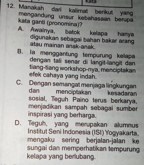 kata
12. Manakah dari kalimat berikut yang
mengandung unsur kebahasaan berupa
kata ganti (pronomina)?
A. Awalnya, batok kelapa hanya
digunakan sebagai bahan bakar arang
atau mainan anak-anak.
B. Ia menggantung tempurung kelapa
dengan tali senar di langit-langit dan
tiang-tiang workshop-nya, menciptakan
efek cahaya yang indah.
C. Dengan semangat menjaga lingkungan
dan menciptakan kesadaran
sosial, Teguh Paino terus berkarya,
menjadikan sampah sebagai sumber
inspirasi yang berharga.
D. Teguh, yang merupakan alumnus
Institut Seni Indonesia (ISI) Yogyakarta,
mengaku sering berjalan-jalan ke
sungai dan memperhatikan tempurung
kelapa yang berlubang.