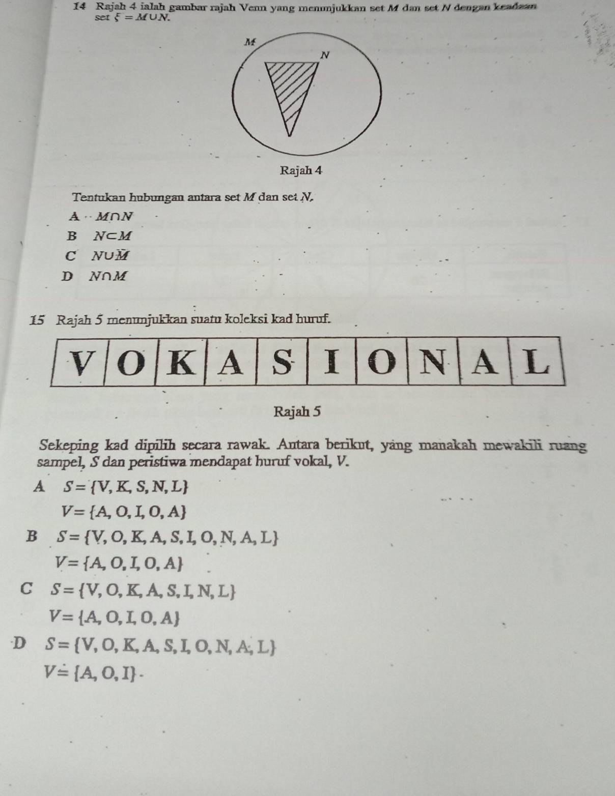 Rajah 4 ialah gambar rajah Venn yang menmjukkan set M dan set N dengan keadaan
set xi =M∪ N. 
Tentukan hubungan antara set M dan set N.
A· M∩N
B N⊂ M
C N∪ overline M
D N∩ M
15 Rajah 5 menunjukkan suatu koleksi kad huruf.
Rajah 5
Sekeping kad dipilih secara rawak. Antara berikut, yang manakah mewakili ruang
sampel, S dan peristiwa mendapat huruf vokal, V.
A S= V,K,S,N,L
V= A,O,I,O,A
B S= V,O,K,A,S,I,O,N,A,L
V= A,O,I,O,A
C S= V,O,K,A,S,I,N,L
V= A,O,I,O,A
D S= V,O,K,A,S,I,O,N,A;L
V= A,O,I.