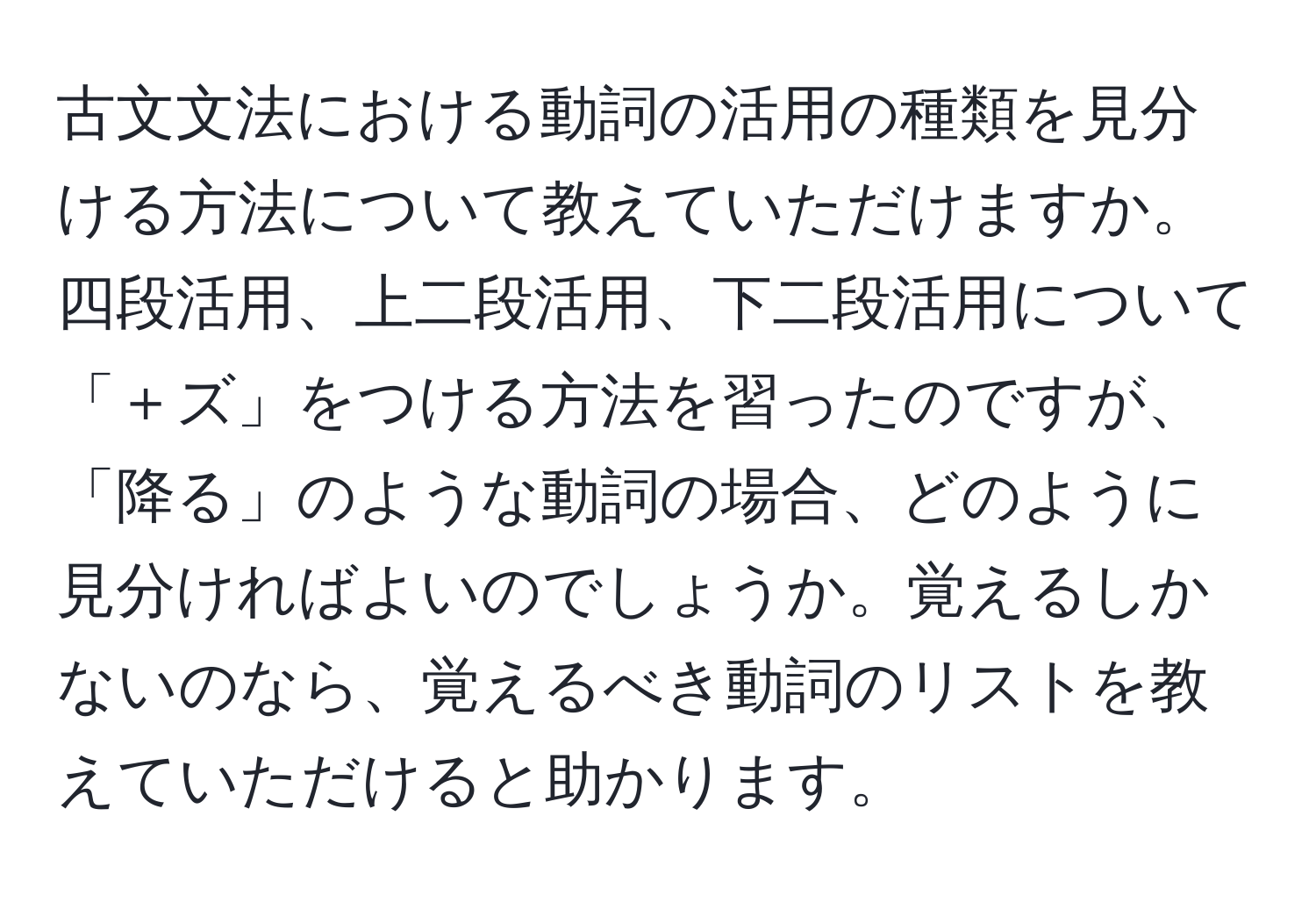 古文文法における動詞の活用の種類を見分ける方法について教えていただけますか。四段活用、上二段活用、下二段活用について「＋ズ」をつける方法を習ったのですが、「降る」のような動詞の場合、どのように見分ければよいのでしょうか。覚えるしかないのなら、覚えるべき動詞のリストを教えていただけると助かります。