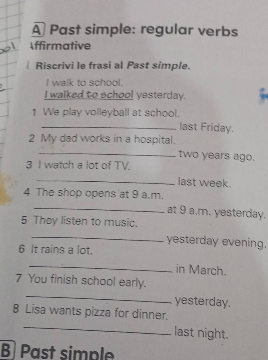 A Past simple: regular verbs 
Affirmative 
Riscrivi le frasi al Past simple. 
I walk to school. 
I walked to school yesterday. 
1 We play volleyball at school. 
_last Friday. 
2 My dad works in a hospital. 
_two years ago. 
3 I watch a lot of TV. 
_last week. 
4 The shop opens at 9 a.m. 
_at 9 a.m. yesterday. 
5 They listen to music. 
_ 
yesterday evening. 
6 It rains a lot. 
_ 
in March. 
7 You finish school early. 
_ 
yesterday. 
8 Lisa wants pizza for dinner. 
_ 
last night. 
B) Past simple