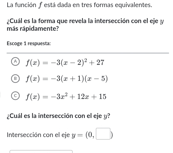 La función f está dada en tres formas equivalentes.
¿Cuál es la forma que revela la intersección con el eje y
más rápidamente?
Escoge 1 respuesta:
A f(x)=-3(x-2)^2+27
f(x)=-3(x+1)(x-5)
f(x)=-3x^2+12x+15
¿Cuál es la intersección con el eje y?
Intersección con el eje y=(0,□ )