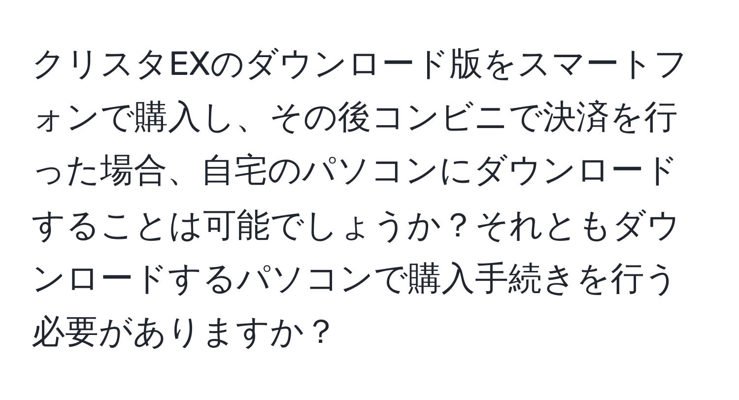 クリスタEXのダウンロード版をスマートフォンで購入し、その後コンビニで決済を行った場合、自宅のパソコンにダウンロードすることは可能でしょうか？それともダウンロードするパソコンで購入手続きを行う必要がありますか？