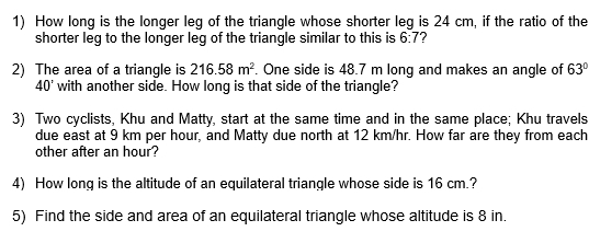 How long is the longer leg of the triangle whose shorter leg is 24 cm, if the ratio of the 
shorter leg to the longer leg of the triangle similar to this is 6:7
2) The area of a triangle is 216.58m^2. One side is 48.7 m long and makes an angle of 63°
40' with another side. How long is that side of the triangle? 
3) Two cyclists, Khu and Matty, start at the same time and in the same place; Khu travels 
due east at 9 km per hour, and Matty due north at 12 km/hr. How far are they from each 
other after an hour? 
4) How long is the altitude of an equilateral triangle whose side is 16 cm.? 
5) Find the side and area of an equilateral triangle whose altitude is 8 in.