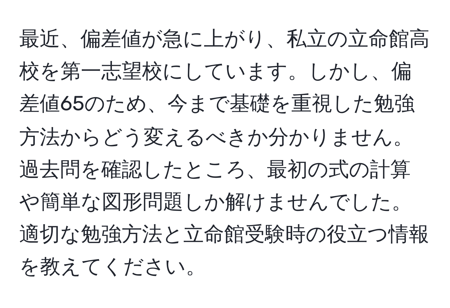 最近、偏差値が急に上がり、私立の立命館高校を第一志望校にしています。しかし、偏差値65のため、今まで基礎を重視した勉強方法からどう変えるべきか分かりません。過去問を確認したところ、最初の式の計算や簡単な図形問題しか解けませんでした。適切な勉強方法と立命館受験時の役立つ情報を教えてください。