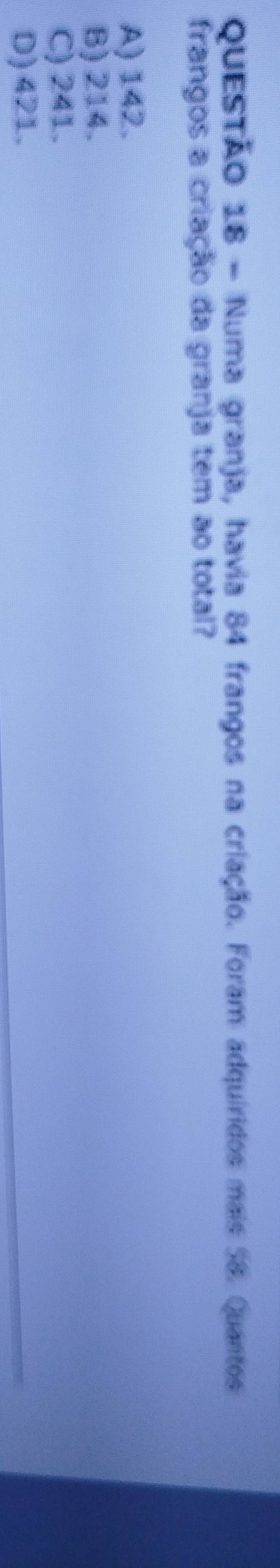 Numa granja, havia 84 frangos na criação. Foram adquíridos mais 58. Quantos
frangos a criação da granja tem ao total?
A) 142.
B) 214.
C) 241.
D) 421.