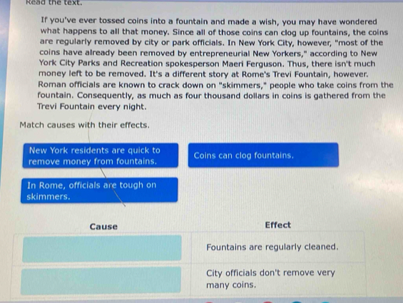 Read the text. 
If you've ever tossed coins into a fountain and made a wish, you may have wondered 
what happens to all that money. Since all of those coins can clog up fountains, the coins 
are regularly removed by city or park officials. In New York City, however, "most of the 
coins have already been removed by entrepreneurial New Yorkers," according to New 
York City Parks and Recreation spokesperson Maeri Ferguson. Thus, there isn't much 
money left to be removed. It's a different story at Rome's Trevi Fountain, however. 
Roman officials are known to crack down on "skimmers," people who take coins from the 
fountain. Consequently, as much as four thousand dollars in coins is gathered from the 
Trevi Fountain every night. 
Match causes with their effects. 
New York residents are quick to 
remove money from fountains. Coins can clog fountains. 
In Rome, officials are tough on 
skimmers. 
Cause Effect 
Fountains are regularly cleaned. 
City officials don't remove very 
many coins.