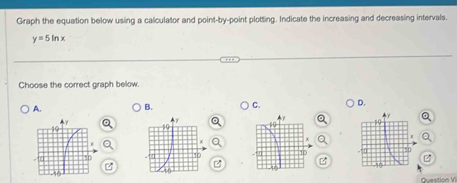 Graph the equation below using a calculator and point-by-point plotting. Indicate the increasing and decreasing intervals.
y=5ln x
Choose the correct graph below. 
D. 
A. 
B. 
C. 


Question Vi