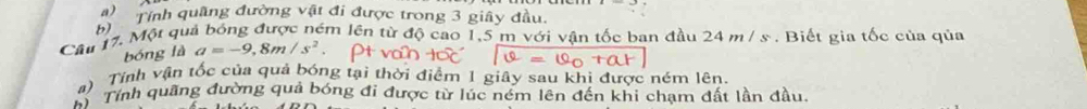 Một qui b) Tính quâng đường vật đi được trong 3 giây đầu 
lêm lên từ độ cao 1,5 m với vận tốc ban đầu 24 m / s. Biết gia tốc của qủa 
bóng là a=-9,8m/s^2
#) Tính vận tốc của quả bóng tại thời điểm 1 giây sau khị được ném lên. 
* ì Tính quãng đường quả bóng đi được từ lúc ném lên đến khi chạm đất lần đầu.