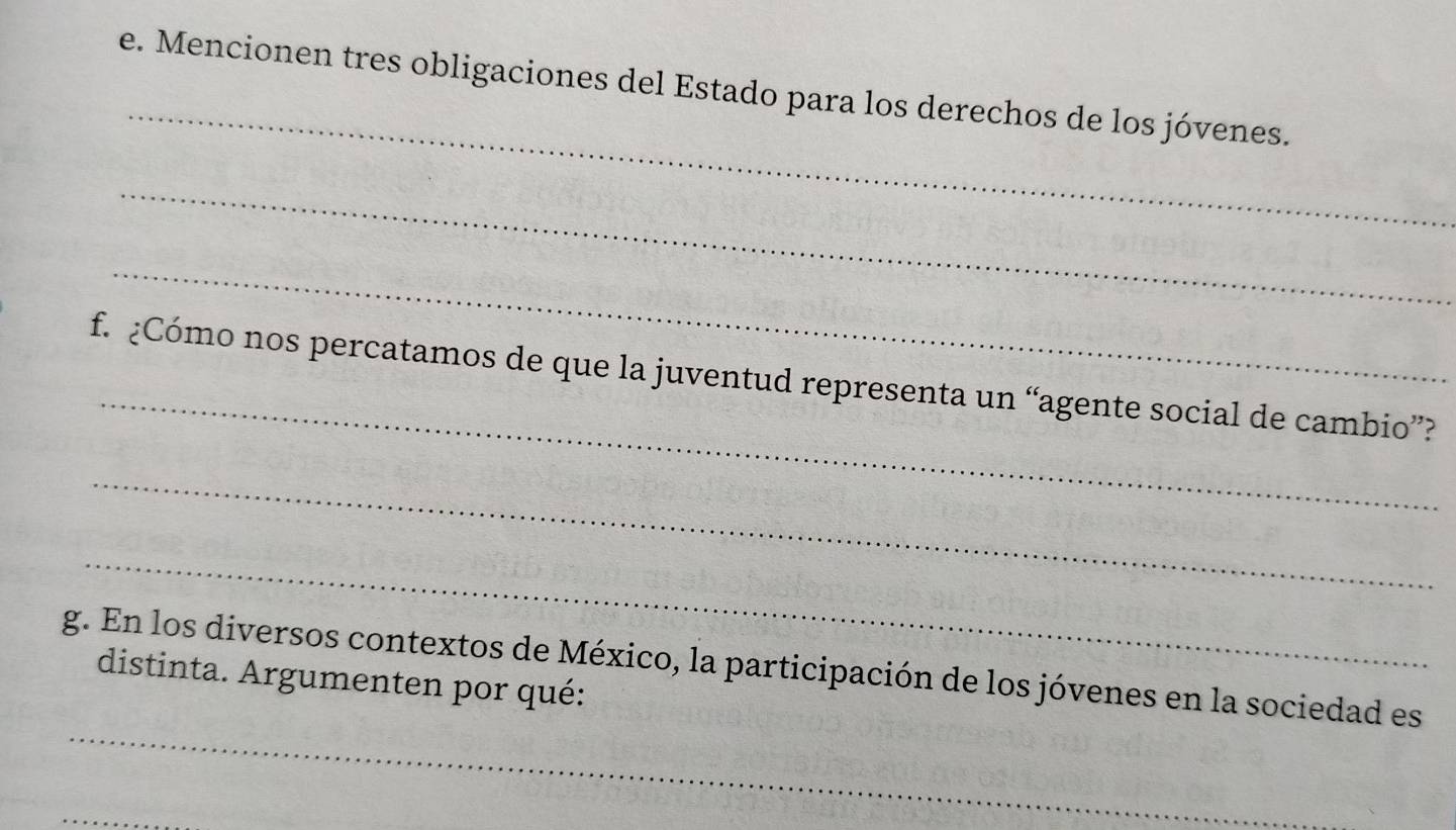 Mencionen tres obligaciones del Estado para los derechos de los jóvenes. 
_ 
_ 
_ 
f. ¿Cómo nos percatamos de que la juventud representa un “agente social de cambio”? 
_ 
_ 
_ 
g. En los diversos contextos de México, la participación de los jóvenes en la sociedad es 
distinta. Argumenten por qué: 
_