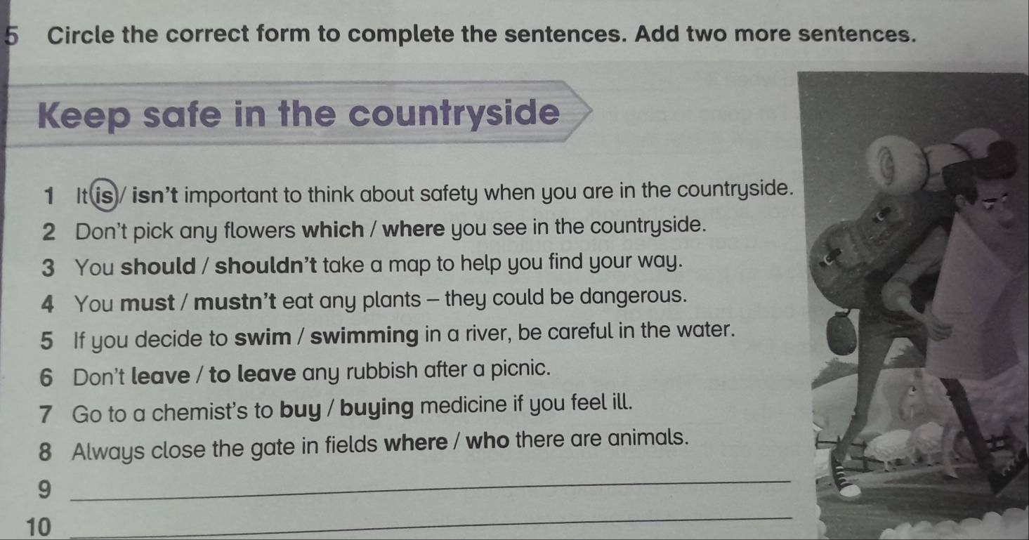 Circle the correct form to complete the sentences. Add two more sentences. 
Keep safe in the countryside 
1 It is / isn't important to think about safety when you are in the countryside. 
2 Don't pick any flowers which / where you see in the countryside. 
3 You should / shouldn't take a map to help you find your way. 
4 You must / mustn't eat any plants — they could be dangerous. 
5 If you decide to swim / swimming in a river, be careful in the water. 
6 Don't leave / to leave any rubbish after a picnic. 
7 Go to a chemist's to buy / buying medicine if you feel ill. 
8 Always close the gate in fields where / who there are animals. 
9 
_ 
10 
_