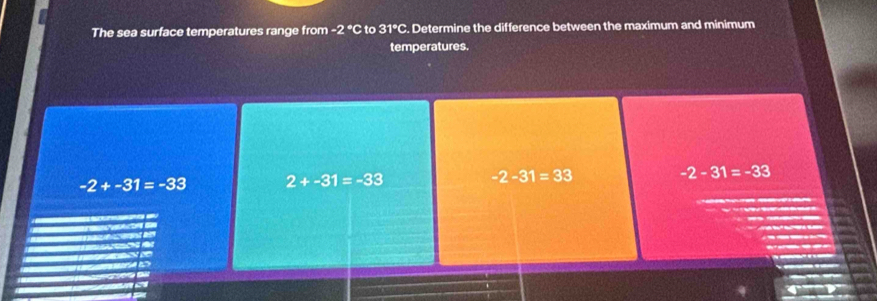 The sea surface temperatures range from -2°C to 31°C. Determine the difference between the maximum and minimum
temperatures.
-2+-31=-33 2+-31=-33
-2-31=33
-2-31=-33