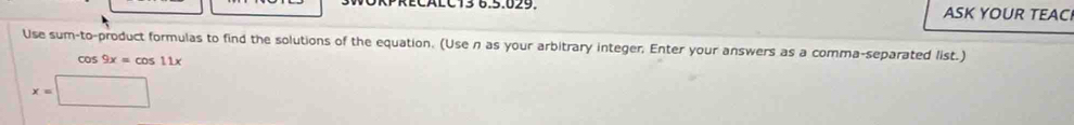 WÖRPRECALC13 6.5.029. ASK YOUR TEAC 
Use sum-to-product formulas to find the solutions of the equation. (Use n as your arbitrary integer; Enter your answers as a comma-separated list.)
cos 9x=cos 11x
x=□