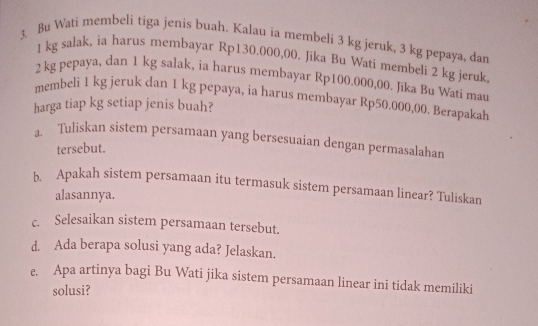 Bụ Wati membeli tiga jenis buah. Kalau ia membeli 3 kg jeruk, 3 kg pepaya, dan
1 kg salak, ia harus membayar Rp130.000,00. Jika Bu Wati membeli 2 kg jeruk
2 kg pepaya, dan 1 kg salak, ia harus membayar Rp100.000,00. Jika Bu Wati mau 
membeli 1 kg jeruk dan 1 kg pepaya, ia harus membayar Rp50.000,00. Berapakah 
harga tiap kg setiap jenis buah? 
a. Tuliskan sistem persamaan yang bersesuaian dengan permasalahan 
tersebut. 
b. Apakah sistem persamaan itu termasuk sistem persamaan linear? Tuliskan 
alasannya. 
c. Selesaikan sistem persamaan tersebut. 
d. Ada berapa solusi yang ada? Jelaskan. 
e. Apa artinya bagi Bu Wati jika sistem persamaan linear ini tidak memiliki 
solusi?