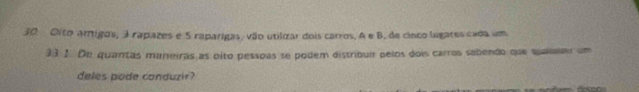 Oito arígos, 3 rapazes e 5 raparigas, vão utilizar dois carros, A e B, de cinco ligares cada um
33.1. De quantas muneiras as oito pessoas se podem distribuir pelos dois carros sabendo que quasaiaer um 
deles pode conduzir ?