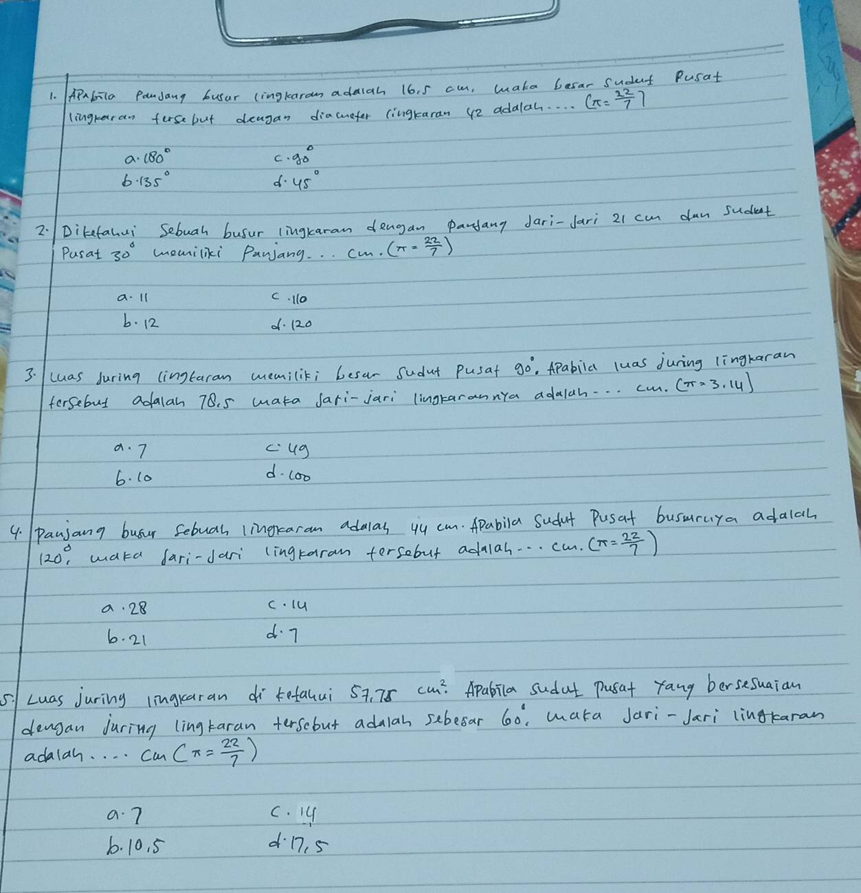 APabila Pondany busur (ingkaram adaiah 16. 5 cu, wake besar sudet Pusat
lingraran ferse but deagan diacuefer (ingtaran 42 addlah. . . . (π = 22/7 )
a. 180° g_0^circ 
C.
6 · 135°
d. 45°
2:Dikefahui Sebuah busur lingkaran dengan pandany Jari-Jari 21 can dun sudent
Pusat 30° memiliki Panjang. . . cm. (π = 22/7 )
a. 1l C. 110
b. 12 d. 120
3. /luas during (ingtaram memilik; besar sudut pusat 90° , APabila luas juring lingkaran
fersebut adalan 78. 5 wata Jari-jari lingrarannya adalah.. . cm. (π =3.14)
a. 7 cug
6. 10
d. c00
4. paujang busur sebuah lingraram adalas yu cm. Apabila Sudut Pusat busuruya adalah
120°, wata fari-dari lingtaram tersebut adalah. . . . . ca. (π = 22/7 )
a. 28 c. lu
6. 21 d 7
5|Luas juring lingraran di tefalui s 57.75cm^2. Apabila sudat pusat yang bersesuaian
dengan Juring ling taran terscbut adalah sebesar 60° waka Jari-Jari lingtaran
adalah. . . . c_m (π = 22/7 )
a. 7 c. Iy
6. 10. 5 d17. 5