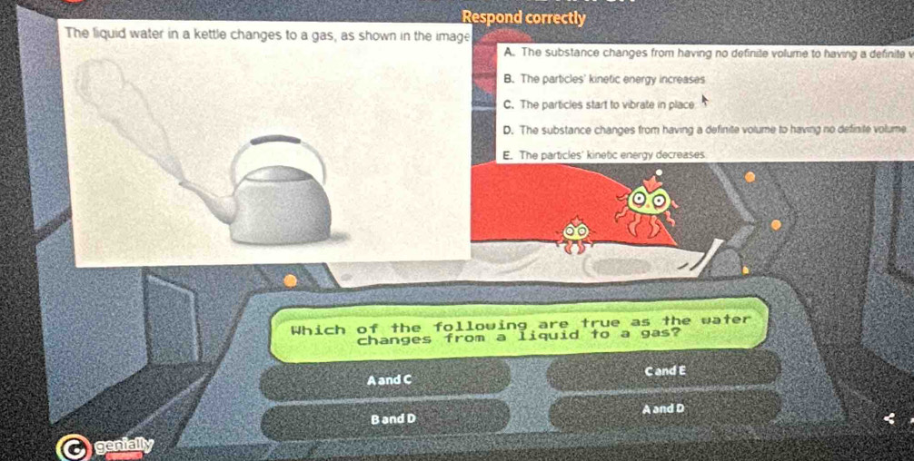 Respond correctly
The liquid water in a kettle changes to a gas, as shown in the image
A. The substance changes from having no definite volume to having a definite v
B. The particles' kinetic energy increases
C. The particles start to vibrate in place
D. The substance changes from having a definite volume to having no definite volume
E. The particles' kinetic energy decreases
Which of the following are true as the water
changes from a liquid to a gas?
A and C C and E
B and D A and D
genially