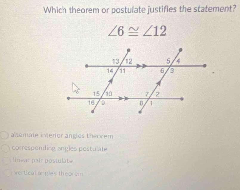 Which theorem or postulate justifies the statement?
∠ 6≌ ∠ 12
alternate interior angles theorem
corresponding angles postulate
linear pair postulate
vertical angles theorem