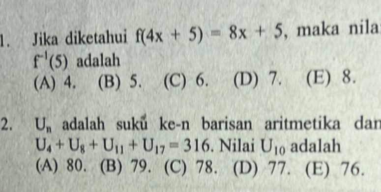 Jika diketahui f(4x+5)=8x+5 , maka nila
f^(-1)(5) adalah
(A) 4. (B) 5. (C) 6. (D) 7. (E) 8.
2. U_n adalah suku ke-n barisan aritmetika dan
U_4+U_8+U_11+U_17=316. Nilai U_10 adalah
(A) 80. (B) 79. (C) 78. (D) 77. (E) 76.