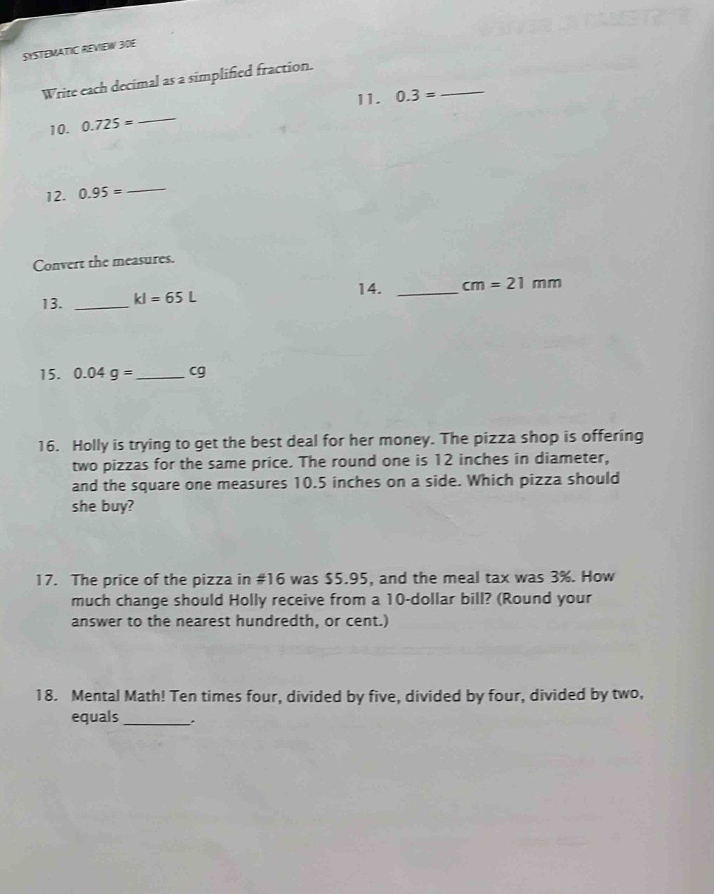 SYSTEMATIC REVIEW 30E 
Write each decimal as a simplified fraction. 
11. 0.3= _ 
10. 0.725=
_ 
12. 0.95= _ 
Convert the measures. 
13. _ kl=65L
14._
cm=21mm
15. 0.04g= _  cg
16. Holly is trying to get the best deal for her money. The pizza shop is offering 
two pizzas for the same price. The round one is 12 inches in diameter, 
and the square one measures 10.5 inches on a side. Which pizza should 
she buy? 
17. The price of the pizza in #16 was $5.95, and the meal tax was 3%. How 
much change should Holly receive from a 10-dollar bill? (Round your 
answer to the nearest hundredth, or cent.) 
18. Mental Math! Ten times four, divided by five, divided by four, divided by two, 
equals_ 
.