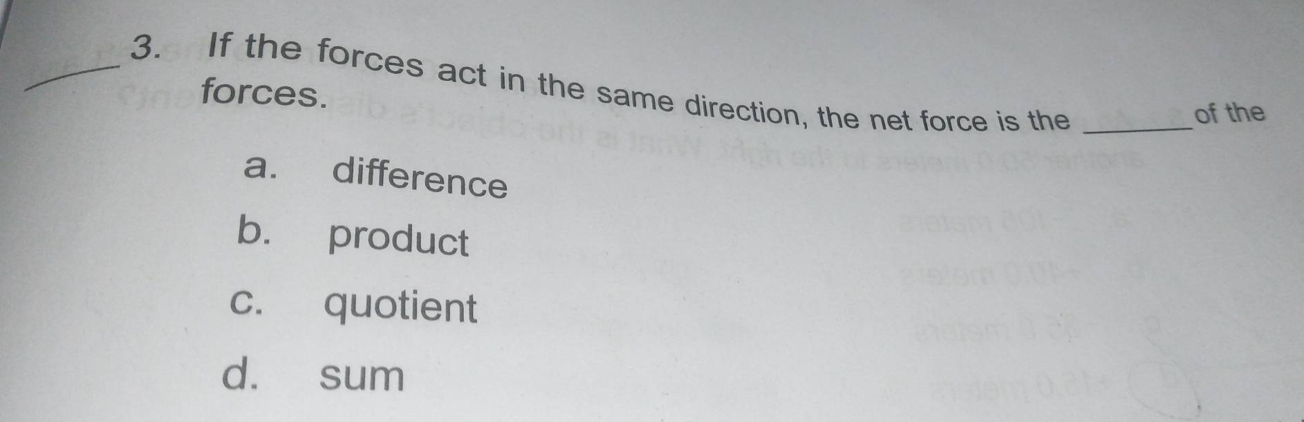 If the forces act in the same direction, the net force is the_
forces.
of the
a. difference
b. product
c. quotient
d. sum