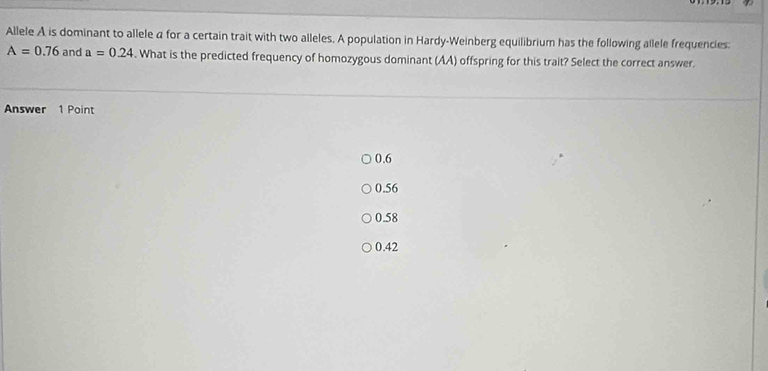 Allele A is dominant to allele a for a certain trait with two alleles. A population in Hardy-Weinberg equilibrium has the following allele frequencies:
A=0.76 and a=0.24. What is the predicted frequency of homozygous dominant (AA) offspring for this trait? Select the correct answer.
Answer 1 Point
0.6
0.56
0.58
0.42