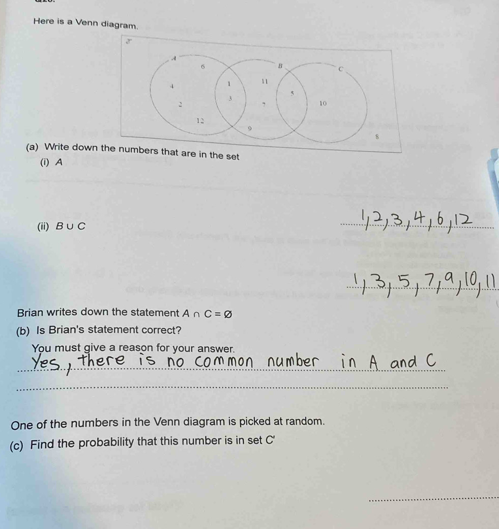 Here is a Venn diagram. 
(a) Write down et 
(i) A
(ii) B∪ C
_ 
_ 
Brian writes down the statement A∩ C=varnothing
(b) Is Brian's statement correct? 
You must give a reason for your answer. 
_ 
_ 
One of the numbers in the Venn diagram is picked at random. 
(c) Find the probability that this number is in set C'
_