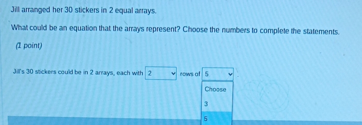 Jill arranged her 30 stickers in 2 equal arrays. 
What could be an equation that the arrays represent? Choose the numbers to complete the statements. 
(1 point) 
Jil's 30 stickers could be in 2 arrays, each with 2 rows of 5
Choose
3
5