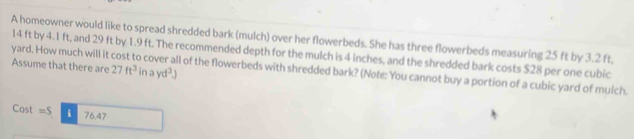 A homeowner would like to spread shredded bark (mulch) over her flowerbeds. She has three flowerbeds measuring 25 ft by 3.2 ft,
14 ft by 4.1 ft, and 29 ft by 1.9 ft. The recommended depth for the mulch is 4 inches, and the shredded bark costs $28 per one cubic
yard. How much will it cost to cover all of the flowerbeds with shredded bark? (Note: You cannot buy a portion of a cubic yard of mulch. Assume that there are 27ft^3 in ayd^3)
Cast =S i 76.47