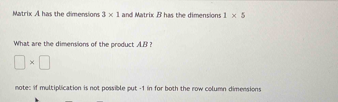 Matrix A has the dimensions 3* 1 and Matrix B has the dimensions 1* 5
What are the dimensions of the product AB ?
□ * □
note: if multiplication is not possible put -1 in for both the row column dimensions