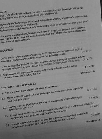 ents could effectivelly deal with the career decisions they are faced with at this age 
IONS 
ncing the various changes associated with adolescence. 
hat extent are the changes associated with puberty affecting adollescent's relationships. 
ort systems and personal well-being? 
hich extent are adolescents able to make responsible career decisions during this time? 
the above main questions, learners shall have to investigate answers to the following 
sons. For that to be done efficiently, learners shall read different but relevant textbooks, mlne material, legislations etc. 
RODUCTION 
Diefine the term "adolescence" and state TWO reasons why the increased depth of (1+2)(3)
emotional changes during adolescence can be difficult to handle. 
What is meant by the term "life roles" and indicate how teenagers could deal with the (1+2)(3)
changes in their current liffe roles as they navigate the new phase of their lives. 
3 Indicate why it is important for adolescents to research opportunities within (2* 2)(4)
different career fields during this time. 
(Sub-total: 10) 
THE EXTENT OF THE PROBLEM 
A. The transition from adolescent stage to adulthood 
2.1 Mention THREE negative social challenges that adclescents might experience (3* 1)(3)
from their peer group. 
2.2 Identify possible physical changes that could negatively impact a teenager's (3* 5)(3)
relationships with others 
2.3 Explain ways in which emotional changes during adolescence could make it difficult for 
teenagers to make decisions regarding their future career. (2* 2)(4)
2.4 Discuss reasons how a need for peer group acceptance could lead adolescents (2* 2)(4)
(Sub-Totai:14) 
to behave in ways that could be detrimental to their future careers."