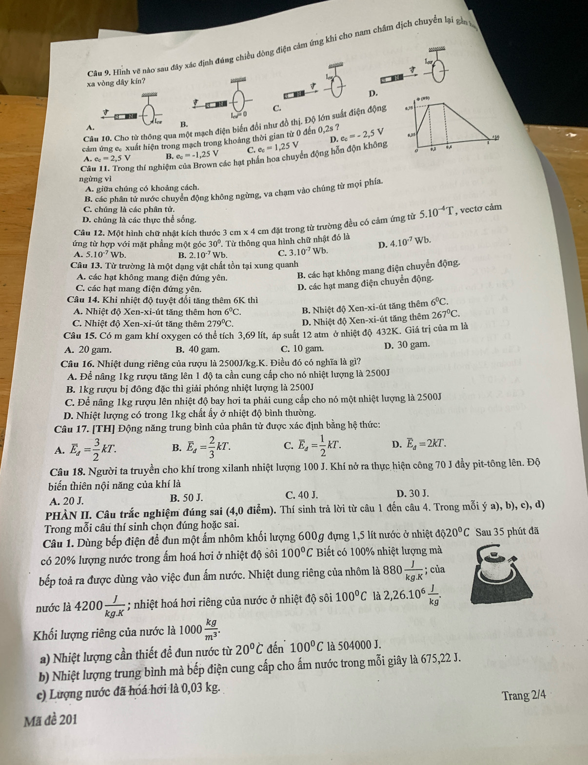 Hình vẽ nào sau đây xác định đúng chiều dòng điện cảm ứng khi cho nam châm dịch chuyển lại gần h

xa vòng dây kín?
D.
す
C.
Câu 10. Cho từ thông qua một mạch điện biển đổi như đồ thị. Độ lớn suất điện động
A.
B.
cảm ứng c. xuất hiện trong mạch trong khoảng thời gian từ 0 đến 0,2s ?
A. e_c=2,5V B. e_c=-1,25V C. e_c=1,25V D.
Câu 11. Trong thí nghiệm các hạt phần hoa chuyển động hỗn độn không e_c=-2,5V
ngừng vì
A. giữa chúng có khoảng cách.
B. các phân tử nước chuyển động không ngừng, va chạm vào chúng từ mọi phía
C. chúng là các phân tử.
D. chúng là các thực thể sống.
Câu 12. Một hình chữ nhật kích thước 3 cm x 4 cm đặt trong từ trường đều có cảm ứng từ 5.10^(-4)T , vectơ cảm
ứng từ hợp với mặt phẳng một góc 30°. Từ thông qua hình chữ nhật đó là
A. 5.10^(-7)Wb. B. 2.10^(-7) Wb. C. 3.10^(-7) Wb. D. 4.10^(-7)Wb.
Câu 13. Từ trường là một dạng vật chất tồn tại xung quanh
A. các hạt không mang điện đứng yên.
B. các hạt không mang điện chuyển động.
C. các hạt mang điện đứng yên.
D. các hạt mang điện chuyển động.
Câu 14. Khi nhiệt độ tuyệt đối tăng thêm 6K thì 6^0C.
A. Nhiệt độ Xen-xi-út tăng thêm hơn 6^0C.
B. Nhiệt độ Xen-xi-út tăng thêm
C. Nhiệt độ Xen-xi-út tăng thêm 279^0C.
D. Nhiệt độ Xen-xi-út tăng thêm 267°C.
Câu 15. Có m gam khí oxygen có thể tích 3,69 lít, áp suất 12 atm ở nhiệt độ 432K. Giá trị của m là
A. 20 gam. B. 40 gam. C. 10 gam.
D. 30 gam.
Câu 16. Nhiệt dung riêng của rượu là 2500J/kg.K. Điều đó có nghĩa là gì?
A. Để nâng 1kg rượu tăng lên 1 độ ta cần cung cấp cho nó nhiệt lượng là 2500J
B. 1kg rượu bị đông đặc thì giải phóng nhiệt lượng là 2500J
C. Để nâng 1kg rượu lên nhiệt độ bay hơi ta phải cung cấp cho nó một nhiệt lượng là 2500J
D. Nhiệt lượng có trong 1kg chất ấy ở nhiệt độ bình thường.
Câu 17. [TH] Động năng trung bình của phân tử được xác định bằng hệ thức:
A. overline E_d= 3/2 kT. overline E_d= 2/3 kT. C. overline E_d= 1/2 kT. D. overline E_d=2kT.
B.
Câu 18. Người ta truyền cho khí trong xilanh nhiệt lượng 100 J. Khí nở ra thực hiện công 70 J đầy pit-tông lên. Độ
biến thiên nội năng của khí là
A. 20 J. B. 50 J. C. 40 J. D. 30 J.
PHÀN II. Câu trắc nghiệm đúng sai (4,0 điểm). Thí sinh trả lời từ câu 1 đến câu 4. Trong mỗi ý a), b), c), d)
Trong mỗi câu thí sinh chọn đúng hoặc sai.
Câu 1. Dùng bếp điện để đun một ấm nhôm khối lượng 600g đựng 1,5 lít nước ở nhiệt dphi 20^0C Sau 35 phút đã
có 20% lượng nước trong ấm hoá hơi ở nhiệt độ sôi 100°C Biết có 100% nhiệt lượng mà
bếp toả ra được dùng vào việc đun ấm nước. Nhiệt dung riêng của nhôm là 880 J/kg.K ; của
nước là 4200 J/kg.K ; nhiệt hoá hơi riêng của nước ở nhiệt độ sôi 100°C là 2,26.10^6 J/kg .
Khối lượng riêng của nước là 1000 kg/m^3 .
a) Nhiệt lượng cần thiết để đun nước từ 20°C đến 100°C là 504000 J.
b) Nhiệt lượng trung bình mà bếp điện cung cấp cho ấm nước trong mỗi giây là 675,22 J.
c) Lượng nước đã hóá hơi là 0,03 kg.
Trang 2/4
Mã đề 201