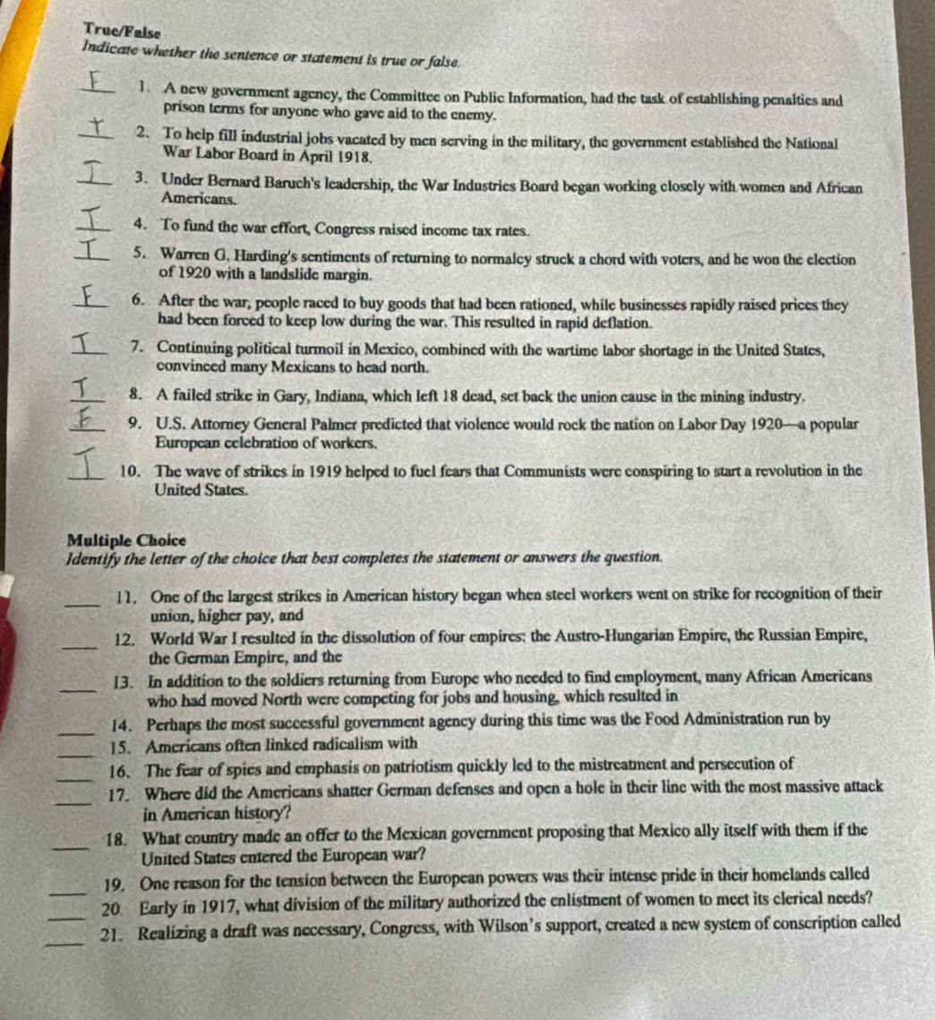 True/False
Indicate whether the sentence or statement is true or false.
_1. A new government agency, the Committee on Public Information, had the task of establishing penalties and
prison terms for anyone who gave aid to the enemy.
_2. To help fill industrial jobs vacated by men serving in the military, the government established the National
War Labor Board in April 1918.
_3. Under Bernard Baruch's leadership, the War Industries Board began working closely with women and African
Americans.
_4. To fund the war effort, Congress raised income tax rates.
_5. Warren G. Harding's sentiments of returning to normaley struck a chord with voters, and he won the election
of 1920 with a landslide margin.
_6. After the war, people raced to buy goods that had been rationed, while businesses rapidly raised prices they
had been forced to keep low during the war. This resulted in rapid deflation.
_7. Continuing political turmoil in Mexico, combined with the wartime labor shortage in the United States,
convinced many Mexicans to head north.
_8. A failed strike in Gary, Indiana, which left 18 dead, set back the union cause in the mining industry.
_9. U.S. Attorney General Palmer predicted that violence would rock the nation on Labor Day 1920—a popular
European celebration of workers.
_10. The wave of strikes in 1919 helped to fuel fears that Communists were conspiring to start a revolution in the
United States.
Multiple Choice
Identify the letter of the choice that best completes the statement or answers the question.
_
11. One of the largest strikes in American history began when steel workers went on strike for recognition of their
union, higher pay, and
_
12. World War I resulted in the dissolution of four empires: the Austro-Hungarian Empire, the Russian Empire,
the German Empire, and the
_
13. In addition to the soldiers returning from Europe who needed to find employment, many African Americans
who had moved North were competing for jobs and housing, which resulted in
_14. Perhaps the most successful government agency during this time was the Food Administration run by
_
15. Americans often linked radicalism with
_
16. The fear of spies and emphasis on patriotism quickly led to the mistreatment and persecution of
_
17. Where did the Americans shatter German defenses and open a hole in their line with the most massive attack
in American history?
_
18. What country made an offer to the Mexican government proposing that Mexico ally itself with them if the
United States entered the European war?
_
19. One reason for the tension between the European powers was their intense pride in their homelands called
_
20 Early in 1917, what division of the military authorized the enlistment of women to meet its clerical needs?
_
21. Realizing a draft was necessary, Congress, with Wilson’s support, created a new system of conscription called