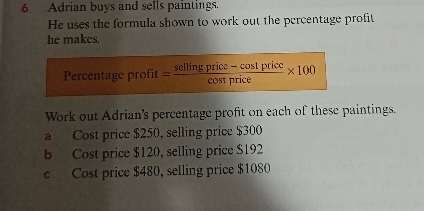 Adrian buys and sells paintings. 
He uses the formula shown to work out the percentage profit 
he makes. 
Percentage profit = (sellingprice-cos tprice)/cos tprice * 100
Work out Adrian’s percentage profit on each of these paintings. 
a Cost price $250, selling price $300
b Cost price $120, selling price $192
c Cost price $480, selling price $1080