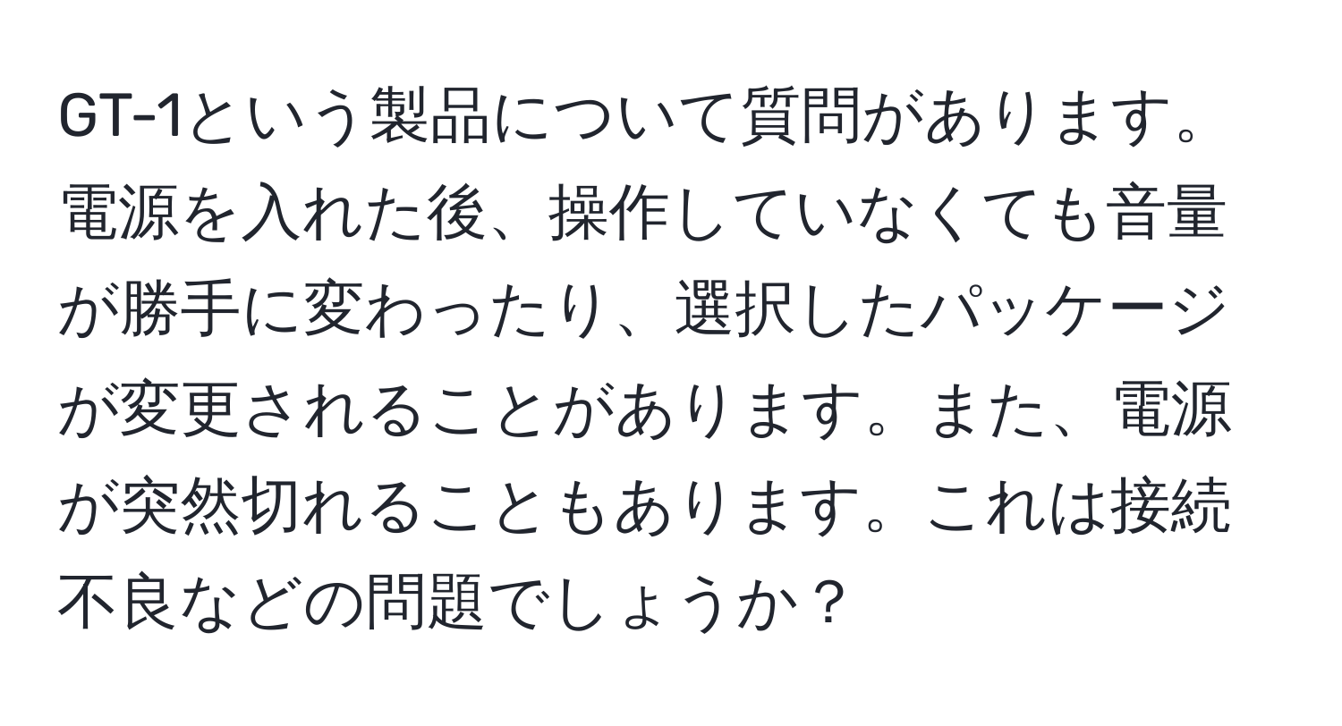 GT-1という製品について質問があります。電源を入れた後、操作していなくても音量が勝手に変わったり、選択したパッケージが変更されることがあります。また、電源が突然切れることもあります。これは接続不良などの問題でしょうか？