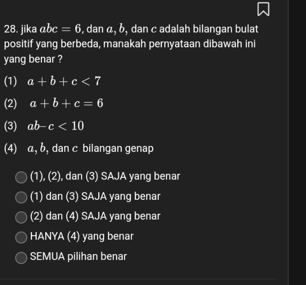 jika abc=6 , dan a, b, dan c adalah bilangan bulat
positif yang berbeda, manakah pernyataan dibawah ini
yang benar ?
(1) a+b+c<7</tex>
(2) a+b+c=6
(3) ab-c<10</tex> 
(4) α, b, dan c bilangan genap
(1), (2), dan (3) SAJA yang benar
(1) dan (3) SAJA yang benar
(2) dan (4) SAJA yang benar
HANYA (4) yang benar
SEMUA pilihan benar