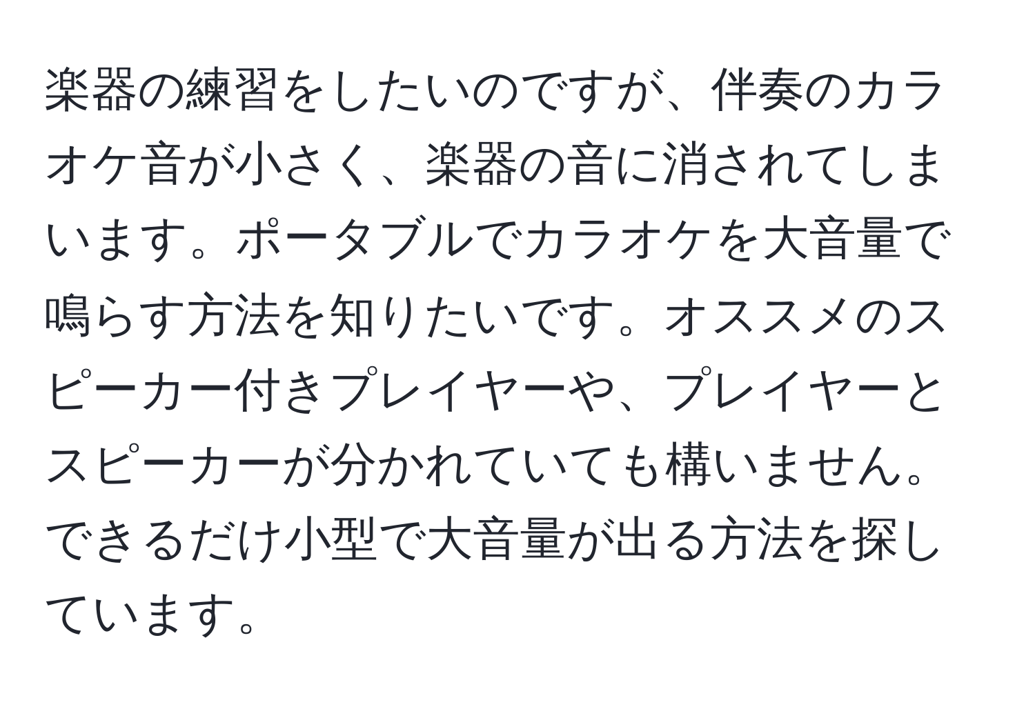 楽器の練習をしたいのですが、伴奏のカラオケ音が小さく、楽器の音に消されてしまいます。ポータブルでカラオケを大音量で鳴らす方法を知りたいです。オススメのスピーカー付きプレイヤーや、プレイヤーとスピーカーが分かれていても構いません。できるだけ小型で大音量が出る方法を探しています。