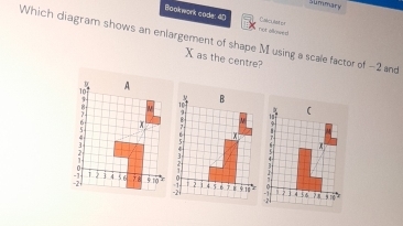 Summary 
Boolnwork code: 40 not allosed Calculat or 
Which diagram shows an enlargement of shape M using a scale factor of -2 and
X as the centre? 
( 
;
2 1 4 56 ? π 9 10
= 2