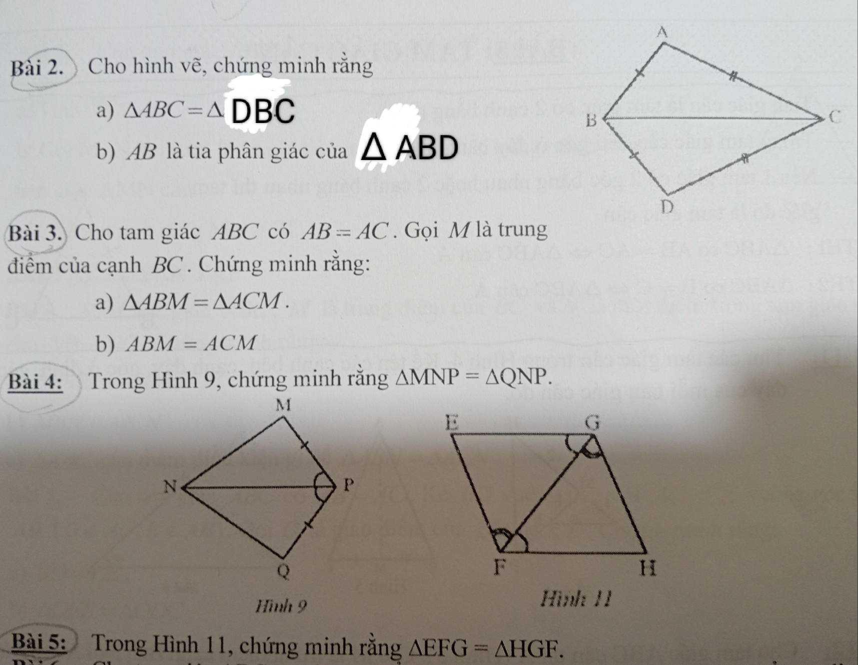 Cho hình vẽ, chứng minh rằng 
a) △ ABC=△ DBC
b) AB là tia phân giác của △ ABD
Bài 3. Cho tam giác ABC có AB=AC. Gọi M là trung 
điểm của cạnh BC. Chứng minh rằng: 
a) △ ABM=△ ACM. 
b) ABM=ACM
Bài 4: Trong Hình 9, chứng minh rằng △ MNP=△ QNP. 
Hình 9 
Hình 11 
Bài 5: Trong Hình 11, chứng minh rằng △ EFG=△ HGF.