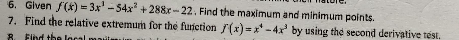 Given f(x)=3x^3-54x^2+288x-22 , Find the maximum and minimum points. 
7. Find the relative extremum for the function f(x)=x^4-4x^3 by using the second derivative test. 
F i d th e a s