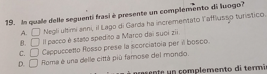 In quale delle seguenti frasi è presente un complemento di luogo?
A. Negli ultimi anni, il Lago di Garda ha incrementato l’afflusso turistico.
B. □ Il pacco è stato spedito a Marco dai suoi zii.
C. ( _circ  Cappuccetto Rosso prese la scorciatoia per il bosco.
D. □ Roma è una delle città più famose del mondo.
nresente un complemento di termi