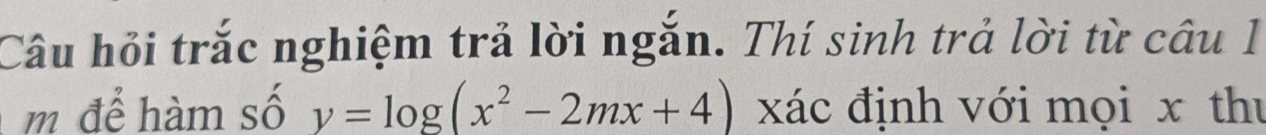 Câu hỏi trắc nghiệm trả lời ngắn. Thí sinh trả lời từ câu 1 
m để hàm số y=log (x^2-2mx+4) xác định với mọi x thư