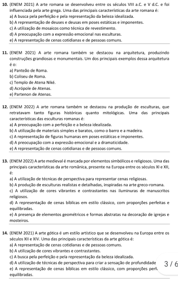 (ENEM 2021) A arte romana se desenvolveu entre os séculos VIII a.C. e V d.C. e foi
influenciada pela arte grega. Uma das principais características da arte romana é:
a) A busca pela perfeição e pela representação da beleza idealizada.
b) A representação de deuses e deusas em poses estáticas e imponentes.
c) A utilização de mosaicos como técnica de revestimento.
d) A preocupação com a expressão emocional nas esculturas.
e) A representação de cenas cotidianas e de pessoas comuns.
11 (ENEM 2021) A arte romana também se destacou na arquitetura, produzindo
construções grandiosas e monumentais. Um dos princípais exemplos dessa arquitetura
é o:
a) Panteão de Roma.
b) Colliseu de Roma.
c) Templo de Atena Niké.
d) Acrópole de Atenas.
e) Partenon de Atenas.
12. (ENEM 2022) A arte romana também se destacou na produção de esculturas, que
retratavam tanto figuras históricas quanto mitológicas. Uma das principais
características das esculturas romanas é:
a) A preocupação com a perfeição e a beleza idealizada.
b) A utilização de materiais simples e baratos, como o barro e a madeira.
c) A representação de figuras humanas em poses estáticas e imponentes.
d) A preocupação com a expressão emocional e a dramaticidade.
e) A representação de cenas cotidianas e de pessoas comuns.
13. (ENEM 2022) A arte medieval é marcada por elementos simbólicos e religiosos. Uma das
principais características da arte românica, presente na Europa entre os séculos XI e XII.
é:
a) A utilização de técnicas de perspectiva para representar cenas religiosas.
b) A produção de esculturas realistas e detalhadas, inspiradas na arte greco-romana.
c) A utilização de cores vibrantes e contrastantes nas iluminuras de manuscritos
religiosos.
d) A representação de cenas bíblicas em estilo clássico, com proporções perfeitas e
equilibradas.
e) A presença de elementos geométricos e formas abstratas na decoração de igrejas e
mosteiros.
14. (ENEM 2021) A arte gótica é um estillo artístico que se desenvolveu na Europa entre os
séculos XII e XIV. Uma das principais características da arte gótica é:
a) A representação de cenas cotidianas e de pessoas comuns.
b) A utilização de cores vibrantes e contrastantes.
c) A busca pela perfeição e pela representação da beleza idealizada.
d) A utilização de técnicas de perspectiva para criar a sensação de profundidade 3 / 6
e) A representação de cenas bíblicas em estillo clássico, com proporções perf.
equilibradas.