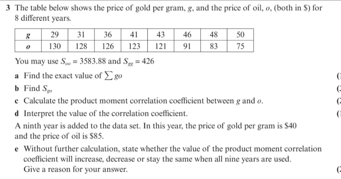 The table below shows the price of gold per gram, g, and the price of oil, ø, (both in $) for
8 different years. 
You may use S_oo=3583.88 and S_gg=426
a Find the exact value of sumlimits go ( 
b Find S_go (. 
c Calculate the product moment correlation coefficient between g and ø. ( 
d Interpret the value of the correlation coefficient. ( 
A ninth year is added to the data set. In this year, the price of gold per gram is $40
and the price of oil is $85. 
e Without further calculation, state whether the value of the product moment correlation 
coefficient will increase, decrease or stay the same when all nine years are used. 
Give a reason for your answer.