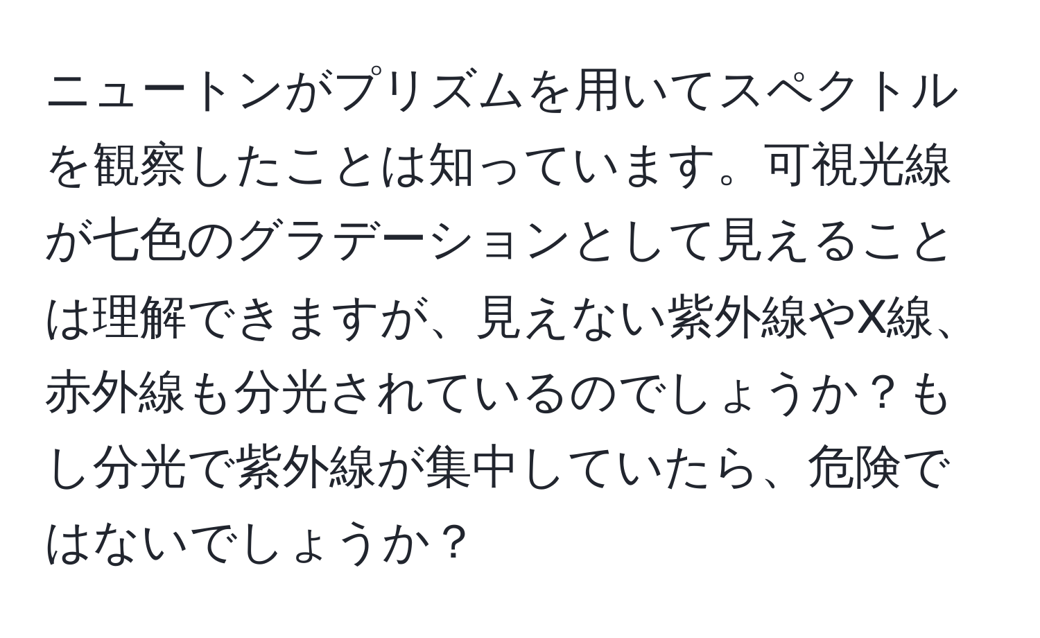 ニュートンがプリズムを用いてスペクトルを観察したことは知っています。可視光線が七色のグラデーションとして見えることは理解できますが、見えない紫外線やX線、赤外線も分光されているのでしょうか？もし分光で紫外線が集中していたら、危険ではないでしょうか？