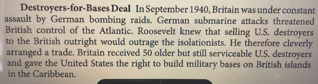 Destroyers-for-Bases Deal In September 1940, Britain was under constant 
assault by German bombing raids. German submarine attacks threatened 
British control of the Atlantic. Roosevelt knew that selling U.S. destroyers 
to the British outright would outrage the isolationists. He therefore cleverly 
arranged a trade. Britain received 50 older but still serviceable U.S. destroyers 
and gave the United States the right to build military bases on British islands 
in the Caribbean.